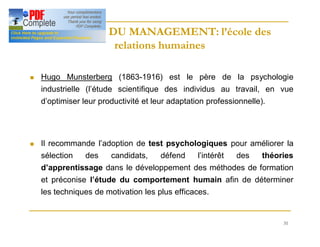 31
HISTOIRE DU MANAGEMENT: l’école des
HISTOIRE DU MANAGEMENT: l’école des
relations humaines
relations humaines
n Hugo Munsterberg (1863-1916) est le père de la psychologie
industrielle (l’étude scientifique des individus au travail, en vue
d’optimiser leur productivité et leur adaptation professionnelle).
n Il recommande l’adoption de test psychologiques pour améliorer la
sélection des candidats, défend l’intérêt des théories
d’apprentissage dans le développement des méthodes de formation
et préconise l’étude du comportement humain afin de déterminer
les techniques de motivation les plus efficaces.
 