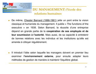 33
HISTOIRE DU MANAGEMENT: l’école des
HISTOIRE DU MANAGEMENT: l’école des
relations humaines
relations humaines
n De même, Chester Barnard (1886-1961) jette un pont entre la vision
classique et humaniste du management. Il publie « The functions of the
executive » en 1938. Selon Barnard, la réussite d’une entreprise
dépend en grande partie de la coopération de ses employés et de
leur soumission à l’autorité. Mais aussi, de sa capacité à entretenir
de bonnes relations avec les individus et les institutions qu’elle est
amenée à côtoyer régulièrement.
n Il introduit l’idée selon laquelle les managers doivent en premier lieu
examiner l’environnement externe, pour ensuite adapter leurs
méthodes de gestion de manière à maintenir l’équilibre global.
 