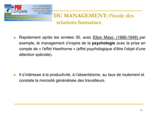 34
HISTOIRE DU MANAGEMENT: l’école des
HISTOIRE DU MANAGEMENT: l’école des
relations humaines
relations humaines
n Rapidement après les années 30, avec Elton Mayo (1880-1949) par
exemple, le management s'inspire de la psychologie avec la prise en
compte de « l'effet Hawthorne » (effet psychologique d'être l'objet d'une
attention spéciale).
n Il s’intéresse à la productivité, à l’absentéisme, au taux de roulement et
constate la morosité généralisée des travailleurs.
 