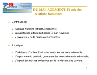35
HISTOIRE DU MANAGEMENT: l’école des
HISTOIRE DU MANAGEMENT: l’école des
relations humaines
relations humaines
n Contributions:
q Facteurs humains (affectif, émotionnel)
q La satisfaction affecte l’efficacité (et non l’inverse)
q « Inventeur » de la pause-café productive
n Il souligne:
q L’existence d’un lien étroit entre sentiments et comportements;
q L’importance du poids du groupe sur les comportements individuels;
q L’impact des normes collectives sur le rendement des ouvriers.
 