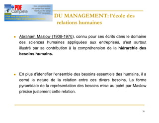 36
HISTOIRE DU MANAGEMENT: l’école des
HISTOIRE DU MANAGEMENT: l’école des
relations humaines
relations humaines
n Abraham Maslow (1908-1970), connu pour ses écrits dans le domaine
des sciences humaines appliquées aux entreprises, s'est surtout
illustré par sa contribution à la compréhension de la hiérarchie des
besoins humains.
n En plus d'identifier l'ensemble des besoins essentiels des humains, il a
cerné la nature de la relation entre ces divers besoins. La forme
pyramidale de la représentation des besoins mise au point par Maslow
précise justement cette relation.
 