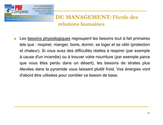 38
HISTOIRE DU MANAGEMENT: l’école des
HISTOIRE DU MANAGEMENT: l’école des
relations humaines
relations humaines
n Les besoins physiologiques regroupent les besoins tout à fait primaires
tels que : respirer, manger, boire, dormir, se loger et se vêtir (protection
et chaleur). Si vous avez des difficultés réelles à respirer (par exemple
à cause d'un incendie) ou à trouver votre nourriture (par exemple parce
que vous êtes perdu dans un désert), les besoins de strates plus
élevées dans la pyramide vous laissent plutôt froid. Vos énergies vont
d'abord être utilisées pour combler ce besoin de base.
 