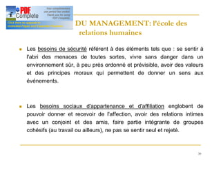 39
HISTOIRE DU MANAGEMENT: l’école des
HISTOIRE DU MANAGEMENT: l’école des
relations humaines
relations humaines
n Les besoins de sécurité référent à des éléments tels que : se sentir à
l'abri des menaces de toutes sortes, vivre sans danger dans un
environnement sûr, à peu près ordonné et prévisible, avoir des valeurs
et des principes moraux qui permettent de donner un sens aux
événements.
n Les besoins sociaux d'appartenance et d'affiliation englobent de
pouvoir donner et recevoir de l'affection, avoir des relations intimes
avec un conjoint et des amis, faire partie intégrante de groupes
cohésifs (au travail ou ailleurs), ne pas se sentir seul et rejeté.
 