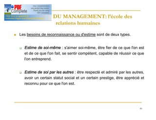 40
HISTOIRE DU MANAGEMENT: l’école des
HISTOIRE DU MANAGEMENT: l’école des
relations humaines
relations humaines
n Les besoins de reconnaissance ou d'estime sont de deux types.
q Estime de soi-même : s'aimer soi-même, être fier de ce que l'on est
et de ce que l'on fait, se sentir compétent, capable de réussir ce que
l'on entreprend.
q Estime de soi par les autres : être respecté et admiré par les autres,
avoir un certain statut social et un certain prestige, être apprécié et
reconnu pour ce que l'on est.
 