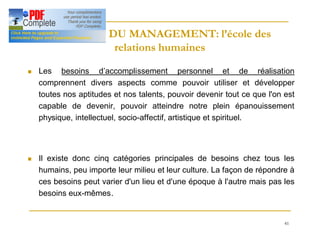 41
HISTOIRE DU MANAGEMENT: l’école des
HISTOIRE DU MANAGEMENT: l’école des
relations humaines
relations humaines
n Les besoins d’accomplissement personnel et de réalisation
comprennent divers aspects comme pouvoir utiliser et développer
toutes nos aptitudes et nos talents, pouvoir devenir tout ce que l'on est
capable de devenir, pouvoir atteindre notre plein épanouissement
physique, intellectuel, socio-affectif, artistique et spirituel.
n Il existe donc cinq catégories principales de besoins chez tous les
humains, peu importe leur milieu et leur culture. La façon de répondre à
ces besoins peut varier d'un lieu et d'une époque à l'autre mais pas les
besoins eux-mêmes.
 