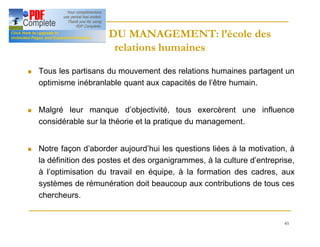 45
HISTOIRE DU MANAGEMENT: l’école des
HISTOIRE DU MANAGEMENT: l’école des
relations humaines
relations humaines
n Tous les partisans du mouvement des relations humaines partagent un
optimisme inébranlable quant aux capacités de l’être humain.
n Malgré leur manque d’objectivité, tous exercèrent une influence
considérable sur la théorie et la pratique du management.
n Notre façon d’aborder aujourd’hui les questions liées à la motivation, à
la définition des postes et des organigrammes, à la culture d’entreprise,
à l’optimisation du travail en équipe, à la formation des cadres, aux
systèmes de rémunération doit beaucoup aux contributions de tous ces
chercheurs.
 