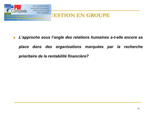 46
QUESTION EN GROUPE
QUESTION EN GROUPE
n L’approche sous l’angle des relations humaines a-t-elle encore sa
place dans des organisations marquées par la recherche
prioritaire de la rentabilité financière?
 
