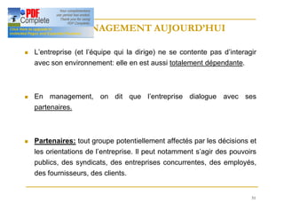 51
LE MANAGEMENT AUJOURD’HUI
LE MANAGEMENT AUJOURD’HUI
n L’entreprise (et l’équipe qui la dirige) ne se contente pas d’interagir
avec son environnement: elle en est aussi totalement dépendante.
n En management, on dit que l’entreprise dialogue avec ses
partenaires.
n Partenaires: tout groupe potentiellement affectés par les décisions et
les orientations de l’entreprise. Il peut notamment s’agir des pouvoirs
publics, des syndicats, des entreprises concurrentes, des employés,
des fournisseurs, des clients.
 