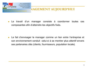 53
LE MANAGEMENT AUJOURD’HUI
LE MANAGEMENT AUJOURD’HUI
n Le travail d’un manager consiste à coordonner toutes ces
composantes afin d’atteindre les objectifs fixés.
n Le fait d’envisager le manager comme un lien entre l’entreprise et
son environnement conduit celui-ci à se montrer plus attentif envers
ses partenaires clés (clients, fournisseurs, population locale).
 