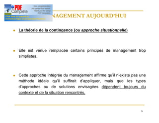 54
LE MANAGEMENT AUJOURD’HUI
LE MANAGEMENT AUJOURD’HUI
n La théorie de la contingence (ou approche situationnelle)
n Elle est venue remplacée certains principes de management trop
simplistes.
n Cette approche intégrée du management affirme qu’il n’existe pas une
méthode idéale qu’il suffirait d’appliquer, mais que les types
d’approches ou de solutions envisagées dépendent toujours du
contexte et de la situation rencontrés.
 