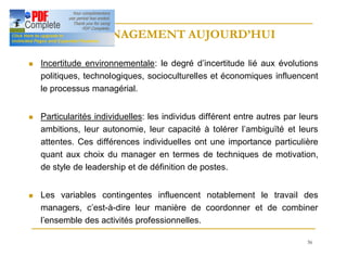 56
LE MANAGEMENT AUJOURD’HUI
LE MANAGEMENT AUJOURD’HUI
n Incertitude environnementale: le degré d’incertitude lié aux évolutions
politiques, technologiques, socioculturelles et économiques influencent
le processus managérial.
n Particularités individuelles: les individus différent entre autres par leurs
ambitions, leur autonomie, leur capacité à tolérer l’ambiguïté et leurs
attentes. Ces différences individuelles ont une importance particulière
quant aux choix du manager en termes de techniques de motivation,
de style de leadership et de définition de postes.
n Les variables contingentes influencent notablement le travail des
managers, c’est-à-dire leur manière de coordonner et de combiner
l’ensemble des activités professionnelles.
 