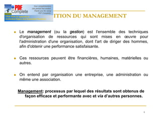 6
DEFINITION DU MANAGEMENT
DEFINITION DU MANAGEMENT
n Le management (ou la gestion) est l'ensemble des techniques
d'organisation de ressources qui sont mises en œuvre pour
l'administration d'une organisation, dont l'art de diriger des hommes,
afin d'obtenir une performance satisfaisante.
n Ces ressources peuvent être financières, humaines, matérielles ou
autres.
n On entend par organisation une entreprise, une administration ou
même une association.
Management: processus par lequel des résultats sont obtenus de
façon efficace et performante avec et via d’autres personnes.
 