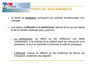 7
DEFINITION DU MANAGEMENT
DEFINITION DU MANAGEMENT
n Le terme de processus correspond aux activités fondamentales d’un
manager.
n Les notions d’efficacité et de performance relèvent de ce qui est réalisé
et de la manière employée pour y parvenir.
q La performance: se réfère au fait d’effectuer une tâche
correctement, à la maîtrise de la relation entre les ressources et le
rendement, le tout en cherchant à minimiser le coût du processus.
q L’efficacité: mesure se référant au fait d’effectuer les tâches qui
s’imposent, d’atteindre des objectifs.
 