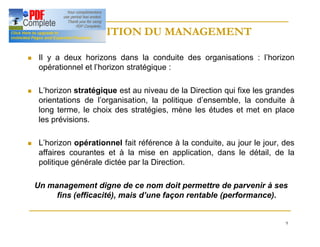 9
DEFINITION DU MANAGEMENT
DEFINITION DU MANAGEMENT
n Il y a deux horizons dans la conduite des organisations : l’horizon
opérationnel et l’horizon stratégique :
n L’horizon stratégique est au niveau de la Direction qui fixe les grandes
orientations de l’organisation, la politique d’ensemble, la conduite à
long terme, le choix des stratégies, mène les études et met en place
les prévisions.
n L’horizon opérationnel fait référence à la conduite, au jour le jour, des
affaires courantes et à la mise en application, dans le détail, de la
politique générale dictée par la Direction.
Un management digne de ce nom doit permettre de parvenir à ses
fins (efficacité), mais d’une façon rentable (performance).
 