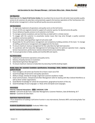 Job Description for Asst. Manager/Manager – Call Center (Meru Cabs – Malad, Mumbai)
Job Objective:
Reporting into the Head of Call Center (India), the incumbent has to ensure the call center team provides quality
service to all customers & subscribers and proactively supports the business operations of the Taxi Business Unit.
All call center management is driven by defined quality assurance parameters.
Job Description:
1. To rigorously implement all operations and quality norms at the Call Centre
2. Ensure all CCEs are regularly trained to support all customer queries, for desired service & quality.
3. Ensure delivery of quality services to all customers at all times.
4. To manage customer escalations and see that they are dealt with in a timely manner.
5. To engage with the customer to proactively resolve issues that may arise through a quality customer
excellence and service platform.
6. Plan for the daily rostering & floor mgmt of call centre staff.
7. Responsible for the performance management and competency building activities of the team. To manage
all staffing, performance management and engagement for the team.
8. To ensure maximum revenue management for the subscribers by high level execution.
9. To coordinate with the Subscriber Management & Technology team for optimum operation level , ongoing
Service Improvement, performance statistics & benchmark service deliverables
10. To ensure generation of daily, weekly and monthly MIS and reports.
Key Deliverables
1. Implement all Call Centre operations and quality norms.
2. Delivery of Quality Services to Customers.
3. Daily Roistering & Floor Management
4. To ensure maximum revenue to Subscribers by executing monthly booking targets
Briefly State the essential Candidate specifications; Knowledge, Skills, Abilities required to successfully
perform the job
1. Have managed a call centre ops function for at least a team size of 50
2. Good Knowledge of Call Centre and quality operations
3. Ability to design, develop & manage a high level customer excellence model.
4. Good communication, interpersonal & Man Management skills for dealing with Blue Collared Workforce as
well as driver vendor organizations.
5. Good Market Knowledge for vehicle & transportation, geographical locations of the city.
6. Good Knowledge of Local Languages i.e. Read, write and Speak Local Languages.
Interactions
Internal / External Interactions - HIGH / MEDIUM / LOW
Internal - Call Centre & QA Team, Subscriber Management, Customer Relations, Sales & Marketing & IT
External - Customers & Subscribers
Experience required [in years]
7-8 yrs (Experience of Leading a Call Centre Function in any international, Domestic BPO’s and existing Radio Taxi
companies)
Academic Qualification required: Graduate/ MBA in Ops
Specific Technical Qualification/Certification: Nil
Version 1.0 Page 1 12/1/2015
 