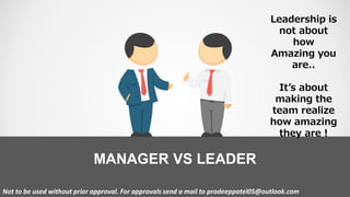MANAGER VS LEADER
Not to be used without prior approval. For approvals send a mail to pradeeppatel05@outlook.com
Leadership is
not about
how
Amazing you
are..
It’s about
making the
team realize
how amazing
they are !
 