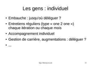 Les gens : individuel 
● Embauche : jusqu'où déléguer ? 
● Entretiens réguliers (type « one 2 one ») 
chaque itération ou chaque mois 
● Accompagnement individuel 
● Gestion de carrière, augmentations : déléguer ? 
http://thierrycros.net 13 
● ... 
 