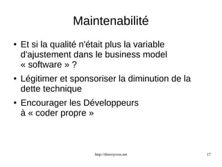 Maintenabilité 
● Et si la qualité n'était plus la variable 
d'ajustement dans le business model 
« software » ? 
● Légitimer et sponsoriser la diminution de la 
dette technique 
● Encourager les Développeurs 
à « coder propre » 
http://thierrycros.net 17 
 