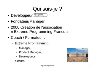 Qui suis-je ? 
http://thierrycros.net 2 
● Développeur 
● Fondateur/Manager 
● 2000 Création de l'association 
« Extreme Programming France » 
● Coach / Formateur : 
– Extreme Programming 
● Manager, 
● Product Manager, 
● Développeur 
– Scrum 
 