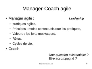 Manager-Coach agile 
Leadership 
http://thierrycros.net 20 
● Manager agile : 
– pratiques agiles, 
– Principes : moins contextuels que les pratiques, 
– Valeurs : les forts motivateurs, 
– Rôles, 
– Cycles de vie... 
● Coach 
Une question existentielle ? 
Être accompagné ? 
 