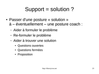 Support = solution ? 
● Passer d'une posture « solution » 
à – éventuellement – une posture coach : 
– Aider à formuler le problème 
– Re-formuler le problème 
– Aider à trouver une solution 
● Questions ouvertes 
● Questions fermées 
● Proposition 
http://thierrycros.net 23 
 