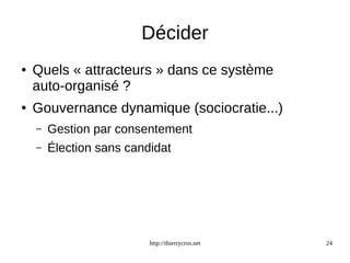 Décider 
● Quels « attracteurs » dans ce système 
auto-organisé ? 
● Gouvernance dynamique (sociocratie...) 
– Gestion par consentement 
– Élection sans candidat 
http://thierrycros.net 24 
 