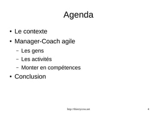 Agenda 
http://thierrycros.net 4 
● Le contexte 
● Manager-Coach agile 
– Les gens 
– Les activités 
– Monter en compétences 
● Conclusion 
 