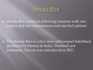  Honda Brio comes in following versions with one
engine and two transmission and one fuel options.
 The Honda Brio is a five-door subcompact hatchback
produced by Honda in India, Thailand and
Indonesia. The car was introduced in 2011.
 