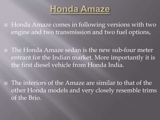  Honda Amaze comes in following versions with two
engine and two transmission and two fuel options,
 The Honda Amaze sedan is the new sub-four meter
entrant for the Indian market. More importantly it is
the first diesel vehicle from Honda India.
 The interiors of the Amaze are similar to that of the
other Honda models and very closely resemble trims
of the Brio.
 