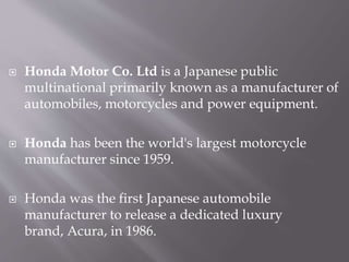  Honda Motor Co. Ltd is a Japanese public
multinational primarily known as a manufacturer of
automobiles, motorcycles and power equipment.
 Honda has been the world's largest motorcycle
manufacturer since 1959.
 Honda was the first Japanese automobile
manufacturer to release a dedicated luxury
brand, Acura, in 1986.
 