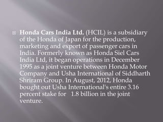  Honda Cars India Ltd. (HCIL) is a subsidiary
of the Honda of Japan for the production,
marketing and export of passenger cars in
India. Formerly known as Honda Siel Cars
India Ltd, it began operations in December
1995 as a joint venture between Honda Motor
Company and Usha International of Siddharth
Shriram Group. In August, 2012, Honda
bought out Usha International's entire 3.16
percent stake for 1.8 billion in the joint
venture.
 