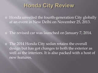 Honda unveiled the fourth-generation City globally
at an event in New Delhi on November 25, 2013.
 The revised car was launched on January 7, 2014.
 The 2014 Honda City sedan retains the overall
design but has got changes to both the exterior as
well as the interiors. It is also packed with a host of
new features.
 