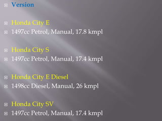  Version
 Honda City E
 1497cc Petrol, Manual, 17.8 kmpl
 Honda City S
 1497cc Petrol, Manual, 17.4 kmpl
 Honda City E Diesel
 1498cc Diesel, Manual, 26 kmpl
 Honda City SV
 1497cc Petrol, Manual, 17.4 kmpl
 