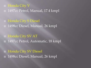  Honda City V
 1497cc Petrol, Manual, 17.4 kmpl
 Honda City S Diesel
 1498cc Diesel, Manual, 26 kmpl
 Honda City SV AT
 1497cc Petrol, Automatic, 18 kmpl
 Honda City SV Diesel
 1498cc Diesel, Manual, 26 kmpl
 