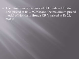  The minimum priced model of Honda is Honda
Brio priced at Rs 3, 99,900 and the maximum priced
model of Honda is Honda CR V priced at Rs 24,
36,000.
 