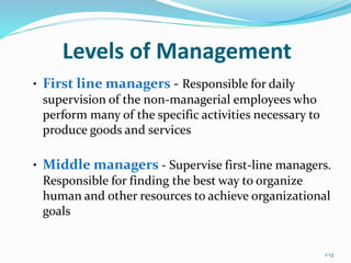 1-13
Levels of Management
• First line managers - Responsible for daily
supervision of the non-managerial employees who
perform many of the specific activities necessary to
produce goods and services
• Middle managers - Supervise first-line managers.
Responsible for finding the best way to organize
human and other resources to achieve organizational
goals
 