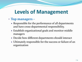 1-14
Levels of Management
• Top managers –
 Responsible for the performance of all departments
and have cross-departmental responsibility.
 Establish organizational goals and monitor middle
managers
 Decide how different departments should interact
 Ultimately responsible for the success or failure of an
organization
 