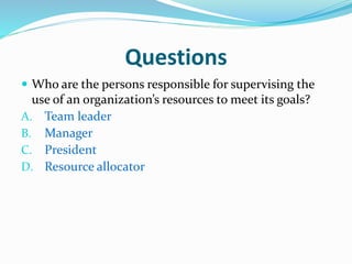 Questions
 Who are the persons responsible for supervising the
use of an organization’s resources to meet its goals?
A. Team leader
B. Manager
C. President
D. Resource allocator
 