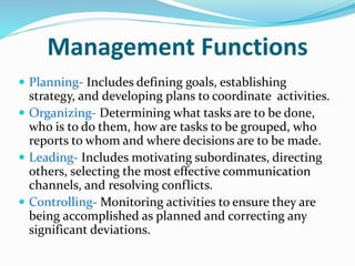 Management Functions
 Planning- Includes defining goals, establishing
strategy, and developing plans to coordinate activities.
 Organizing- Determining what tasks are to be done,
who is to do them, how are tasks to be grouped, who
reports to whom and where decisions are to be made.
 Leading- Includes motivating subordinates, directing
others, selecting the most effective communication
channels, and resolving conflicts.
 Controlling- Monitoring activities to ensure they are
being accomplished as planned and correcting any
significant deviations.
 