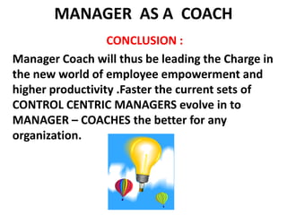 MANAGER  AS A  COACH CONCLUSION :Manager Coach will thus be leading the Charge in the new world of employee empowerment and higher productivity .Faster the current sets of CONTROL CENTRIC MANAGERS evolve in to MANAGER – COACHES the better for any organization.