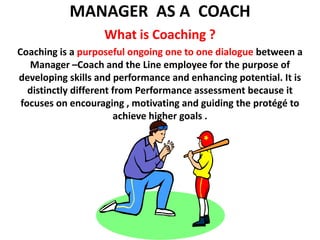 MANAGER  AS A  COACH What is Coaching ? Coaching is a purposeful ongoing one to one dialogue between a Manager –Coach and the Line employee for the purpose of developing skills and performance and enhancing potential. It is distinctly different from Performance assessment because it focuses on encouraging , motivating and guiding the protégé to achieve higher goals .