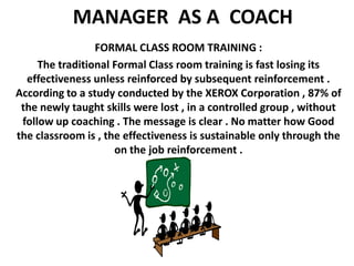 MANAGER  AS A  COACH FORMAL CLASS ROOM TRAINING : The traditional Formal Class room training is fast losing its effectiveness unless reinforced by subsequent reinforcement . According to a study conducted by the XEROX Corporation , 87% of the newly taught skills were lost , in a controlled group , without follow up coaching . The message is clear . No matter how Good the classroom is , the effectiveness is sustainable only through the  on the job reinforcement .