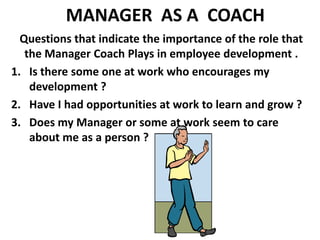 MANAGER  AS A  COACH Questions that indicate the importance of the role that the Manager Coach Plays in employee development .Is there some one at work who encourages my development ?Have I had opportunities at work to learn and grow ?Does my Manager or some at work seem to care about me as a person ?