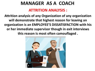 MANAGER  AS A  COACH ATTRITION ANALYSIS :Attrition analysis of any Organization of any organization will demonstrate that highest reason for leaving an organization is an EMPLOYEE’S DISSATISFACTION with his or her immediate supervisor though in exit interviews this reason is most often camouflaged .