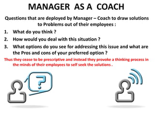 MANAGER  AS A  COACH Questions that are deployed by Manager – Coach to draw solutions to Problems out of their employees :What do you think ?How would you deal with this situation ?What options do you see for addressing this issue and what are the Pros and cons of your preferred option ?Thus they cease to be prescriptive and instead they provoke a thinking process in the minds of their employees to self seek the solutions .