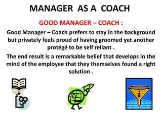 MANAGER  AS A  COACH GOOD MANAGER – COACH :Good Manager – Coach prefers to stay in the background but privately feels proud of having groomed yet another protégé to be self reliant .The end result is a remarkable belief that develops in the mind of the employee that they themselves found a right solution .