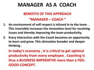 MANAGER  AS A  COACH BENEFITS OF THIS APPROACH “MANAGER – COACH “An environment of self respect is infused in to the team . This invariably increases the innovation level for resolving issues and thereby improving the team productivity.Every interaction with the Coach becomes an opportunity to learn and grow. This stimulates broader and deeper thinking .      In today’s economy , it is critical to get optimal productivity from every employee . Coaching is thus a BUSINESS IMPERATIVE more than a FEEL GOOD CONCEPT.