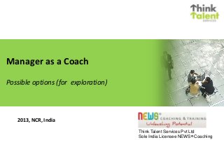Manager as a Coach
Possible options (for exploration)
Think Talent Services Pvt Ltd
Sole India Licensee NEWS® Coaching
2013, NCR, India
 