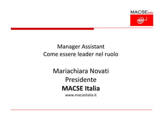 Manager Assistant
Come essere leader nel ruolo

   Mariachiara Novati
      Presidente
     MACSE Italia
        www.macseitalia.it
 