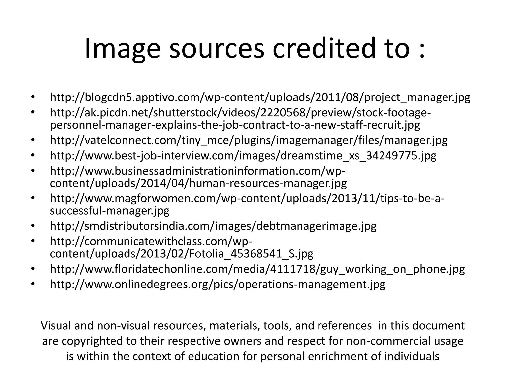 Image sources credited to :
• http://blogcdn5.apptivo.com/wp-content/uploads/2011/08/project_manager.jpg
• http://ak.picdn.net/shutterstock/videos/2220568/preview/stock-footage-
personnel-manager-explains-the-job-contract-to-a-new-staff-recruit.jpg
• http://vatelconnect.com/tiny_mce/plugins/imagemanager/files/manager.jpg
• http://www.best-job-interview.com/images/dreamstime_xs_34249775.jpg
• http://www.businessadministrationinformation.com/wp-
content/uploads/2014/04/human-resources-manager.jpg
• http://www.magforwomen.com/wp-content/uploads/2013/11/tips-to-be-a-
successful-manager.jpg
• http://smdistributorsindia.com/images/debtmanagerimage.jpg
• http://communicatewithclass.com/wp-
content/uploads/2013/02/Fotolia_45368541_S.jpg
• http://www.floridatechonline.com/media/4111718/guy_working_on_phone.jpg
• http://www.onlinedegrees.org/pics/operations-management.jpg
Visual and non-visual resources, materials, tools, and references in this document
are copyrighted to their respective owners and respect for non-commercial usage
is within the context of education for personal enrichment of individuals
 